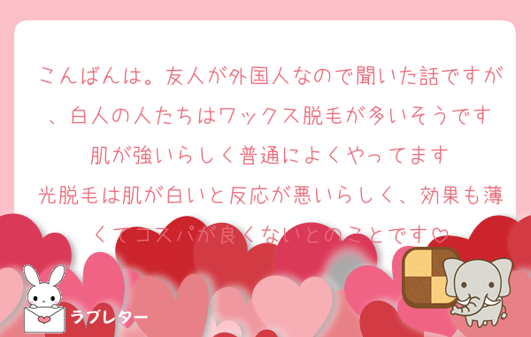 こんばんは。友人が外国人なので聞いた話ですが、白人の人たちはワックス脱毛が多いそうです
肌が強いらしく普通によくやってます
光脱毛は肌が白いと反応が悪いらしく、効果も薄くてコスパが良くないとのことです