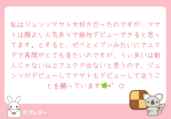 私はジュンソマサト大好きだったのですが、マサトは顔よし人気ありで絶対デビューできると思ってます。とすると、ゼベとイブンみたいにアユクデで再開がとても見たいのですが、うぃあいは新人じゃない以上アユクデ出ないと思うので、ジュンソがデビューしてマサトもデビューして会うことを願っています🍀*゜