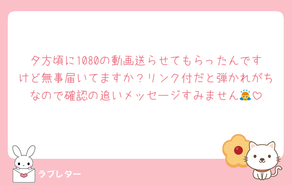 夕方頃に1080の動画送らせてもらったんですけど無事届いてますか？リンク付だと弾かれがちなので確認の追いメッセージすみません🙇