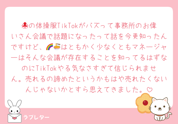 🐙の体操服TikTokがバズって事務所のお偉いさん会議で話題になったって話を今更知ったんですけど、🌈🍜はともかく少なくともマネージャーはそんな会議が存在することを知ってるはずなのにTikTokやる気なさすぎて信じられません。売れるの諦めたというかもはや売れたくないんじゃないかとすら思えてきました。