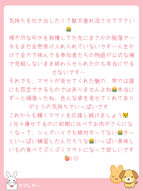 気持ちを吐き出したくて駄文垂れ流させて下さい😭
理不尽な叩きを我慢してた先にまさかの脱落で…今もまだ全然受け入れられていないです…人生かけて全力で挑んでる参加者たちの物語が公式な場で完結しないまま終わらせられたのも本当にやるせないです…
それでも、マサトが見せてくれた魅力、努力は誰にも否定できるものではありませんよね😭本当にずっと頑張ったね、色んな姿を見せてくれてありがとうの気持ちでいっぱいです
これからも輝くマサトを応援し続けましょう😿🩷(元々痩せてるのに初期に比べてお肉がさらになくなって、シュガハイでも絶対太ってない😭きっといっぱい練習したんだろうな😭いっぱい美味しいもの食べてぷくぷくマサトになって欲しいです🍑)