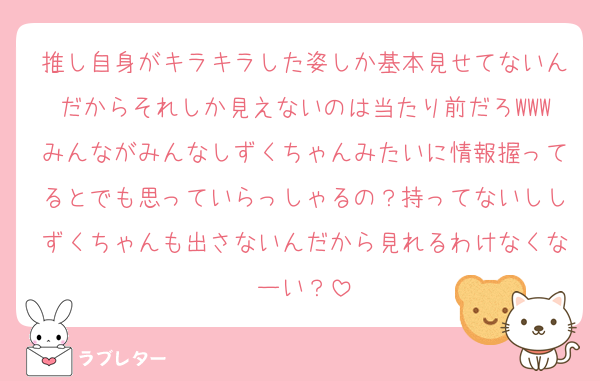 推し自身がキラキラした姿しか基本見せてないんだからそれしか見えないのは当たり前だろWWWみんながみんなしずくちゃんみたいに情報握ってるとでも思っていらっしゃるの？持ってないししずくちゃんも出さないんだから見れるわけなくなーい？