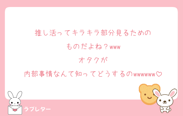 推し活ってキラキラ部分見るための
ものだよね？www
オタクが
内部事情なんて知ってどうするのwwwwww