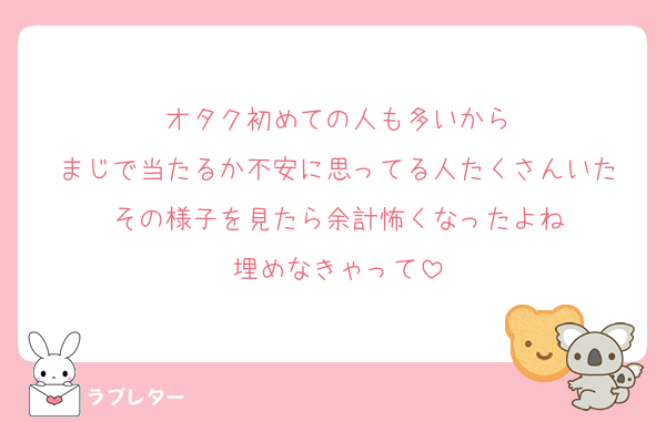 オタク初めての人も多いから
まじで当たるか不安に思ってる人たくさんいた
その様子を見たら余計怖くなったよね
埋めなきゃって
