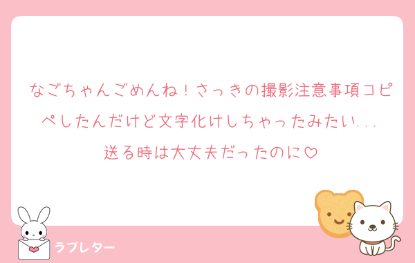 なごちゃんごめんね！さっきの撮影注意事項コピペしたんだけど文字化けしちゃったみたい...送る時は大丈夫だったのに