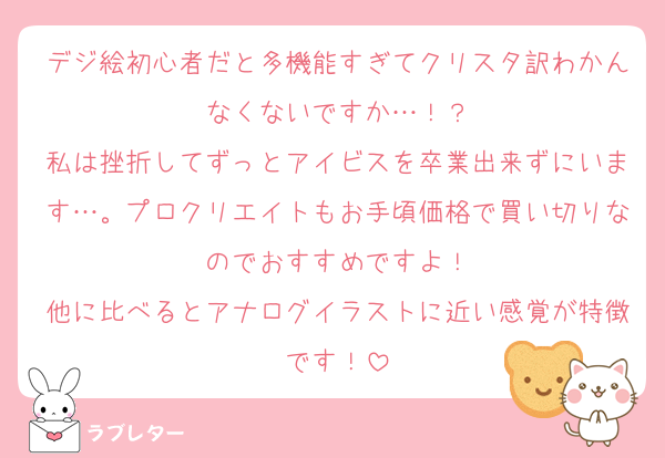 デジ絵初心者だと多機能すぎてクリスタ訳わかんなくないですか…！？
私は挫折してずっとアイビスを卒業出来ずにいます…。プロクリエイトもお手頃価格で買い切りなのでおすすめですよ！
他に比べるとアナログイラストに近い感覚が特徴です！
