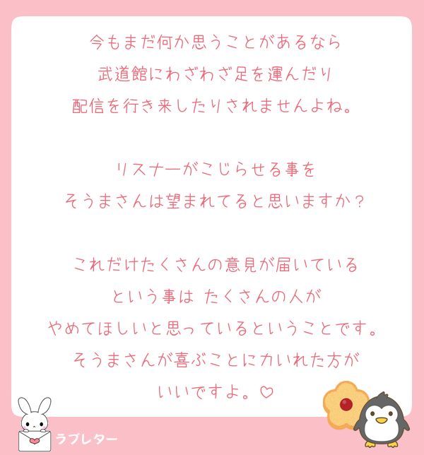 今もまだ何か思うことがあるなら
武道館にわざわざ足を運んだり
配信を行き来したりされませんよね。

リスナーがこじらせる事を
そうまさんは望まれてると思いますか？

これだけたくさんの意見が届いている
という事は たくさんの人が
やめてほしいと思っているということです。
そうまさんが喜ぶことに力いれた方が
いいですよ。