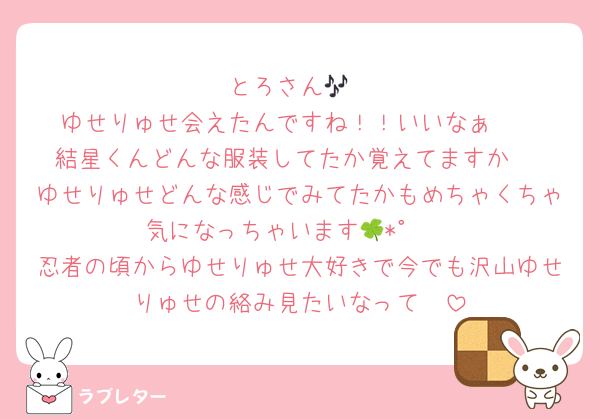 とろさん🎶
ゆせりゅせ会えたんですね！！いいなぁ🥺
結星くんどんな服装してたか覚えてますか♡
ゆせりゅせどんな感じでみてたかもめちゃくちゃ気になっちゃいます🍀*゜ 
忍者の頃からゆせりゅせ大好きで今でも沢山ゆせりゅせの絡み見たいなって🥺