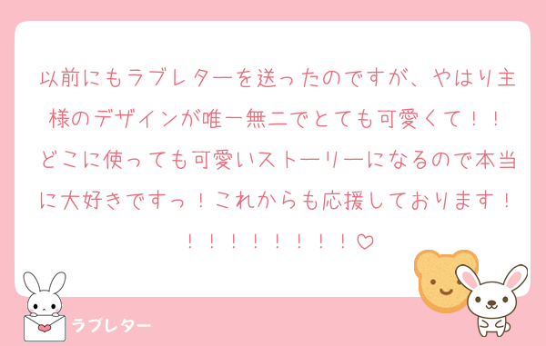 以前にもラブレターを送ったのですが、やはり主様のデザインが唯一無二でとても可愛くて！！
どこに使っても可愛いストーリーになるので本当に大好きですっ！これからも応援しております！！！！！！！！！