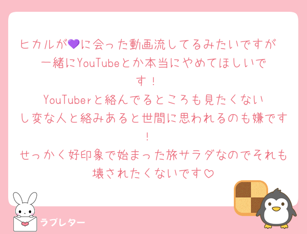 ヒカルが💜に会った動画流してるみたいですが
一緒にYouTubeとか本当にやめてほしいです！
YouTuberと絡んでるところも見たくないし変な人と絡みあると世間に思われるのも嫌です！
せっかく好印象で始まった旅サラダなのでそれも壊されたくないです
