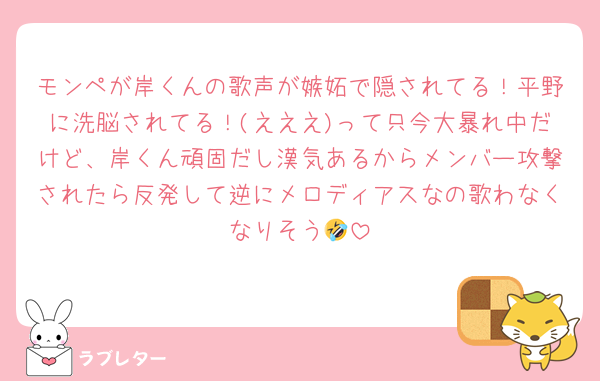 モンペが岸くんの歌声が嫉妬で隠されてる！平野に洗脳されてる！(えええ)って只今大暴れ中だけど、岸くん頑固だし漢気あるからメンバー攻撃されたら反発して逆にメロディアスなの歌わなくなりそう🤣