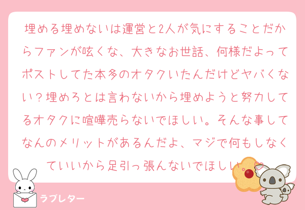 埋める埋めないは運営と2人が気にすることだからファンが呟くな、大きなお世話、何様だよってポストしてた本多のオタクいたんだけどヤバくない？埋めろとは言わないから埋めようと努力してるオタクに喧嘩売らないでほしい。そんな事してなんのメリットがあるんだよ、マジで何もしなくていいから足引っ張んないでほしい。