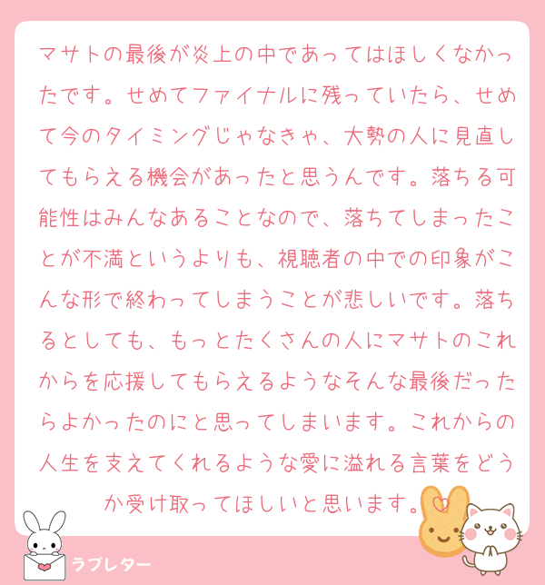 マサトの最後が炎上の中であってはほしくなかったです。せめてファイナルに残っていたら、せめて今のタイミングじゃなきゃ、大勢の人に見直してもらえる機会があったと思うんです。落ちる可能性はみんなあることなので、落ちてしまったことが不満というよりも、視聴者の中での印象がこんな形で終わってしまうことが悲しいです。落ちるとしても、もっとたくさんの人にマサトのこれからを応援してもらえるようなそんな最後だったらよかったのにと思ってしまいます。これからの人生を支えてくれるような愛に溢れる言葉をどうか受け取ってほしいと思います。