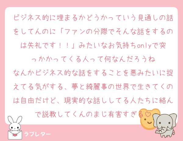 ビジネス的に埋まるかどうかっていう見通しの話をしてんのに「ファンの分際でそんな話をするのは失礼です！！」みたいなお気持ちonlyで突っかかってくる人って何なんだろうね
なんかビジネス的な話をすることを悪みたいに捉えてる気がする、夢と綺麗事の世界で生きてくのは自由だけど、現実的な話ししてる人たちに絡んで説教してくんのまじ有害すぎる
