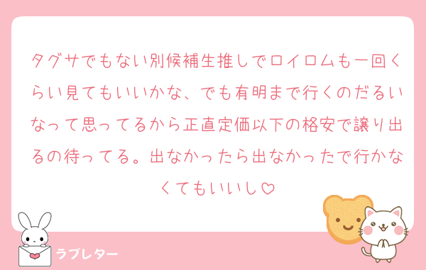 タグサでもない別候補生推しでロイロムも一回くらい見てもいいかな、でも有明まで行くのだるいなって思ってるから正直定価以下の格安で譲り出るの待ってる。出なかったら出なかったで行かなくてもいいし