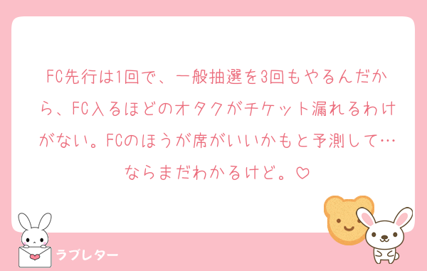 FC先行は1回で、一般抽選を3回もやるんだから、FC入るほどのオタクがチケット漏れるわけがない。FCのほうが席がいいかもと予測して…ならまだわかるけど。