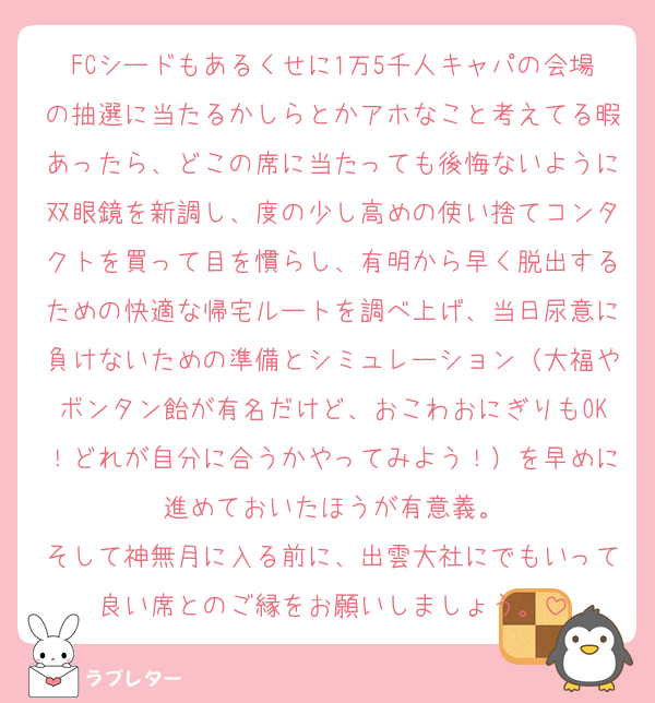FCシードもあるくせに1万5千人キャパの会場の抽選に当たるかしらとかアホなこと考えてる暇あったら、どこの席に当たっても後悔ないように双眼鏡を新調し、度の少し高めの使い捨てコンタクトを買って目を慣らし、有明から早く脱出するための快適な帰宅ルートを調べ上げ、当日尿意に負けないための準備とシミュレーション（大福やボンタン飴が有名だけど、おこわおにぎりもOK！どれが自分に合うかやってみよう！）を早めに進めておいたほうが有意義。
そして神無月に入る前に、出雲大社にでもいって良い席とのご縁をお願いしましょう。