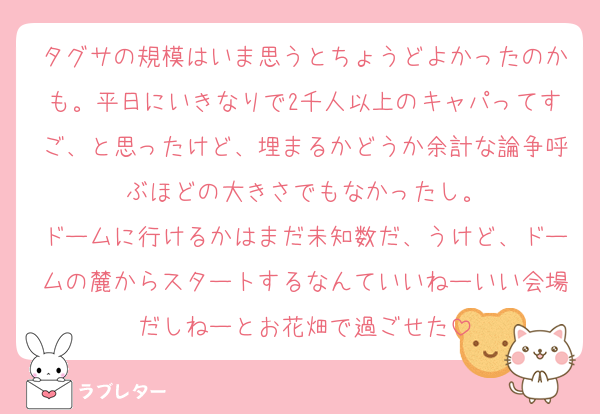 タグサの規模はいま思うとちょうどよかったのかも。平日にいきなりで2千人以上のキャパってすご、と思ったけど、埋まるかどうか余計な論争呼ぶほどの大きさでもなかったし。
ドームに行けるかはまだ未知数だ、うけど、ドームの麓からスタートするなんていいねーいい会場だしねーとお花畑で過ごせた