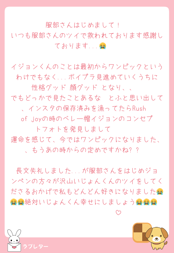 服部さんはじめまして！
いつも服部さんのツイで救われております感謝しております...😭❣️

イジョンくんのことは最初からワンピックというわけでもなく...ボイプラ見進めていくうちに性格グッド‼️顔グッド‼️となり、、
でもどっかで見たことあるな〜とふと思い出して、インスタの保存済みを漁ってたらRush  of joyの時のベレー帽イジョンのコンセプトフォトを発見しまして🥲🥲🥲
運命を感じて、今ではワンピックになりました、、もうあの時からの定めですかね✨✨

長文失礼しました...が服部さんをはじめジョンペンの方々が沢山いじょんくんのツイをしてくださるおかげで私もどんどん好きになりました😭😭😭絶対いじょんくん幸せにしましょう😭😭😭❤️❤️❤️❤️❤️❤️❤️❤️❤️❤️