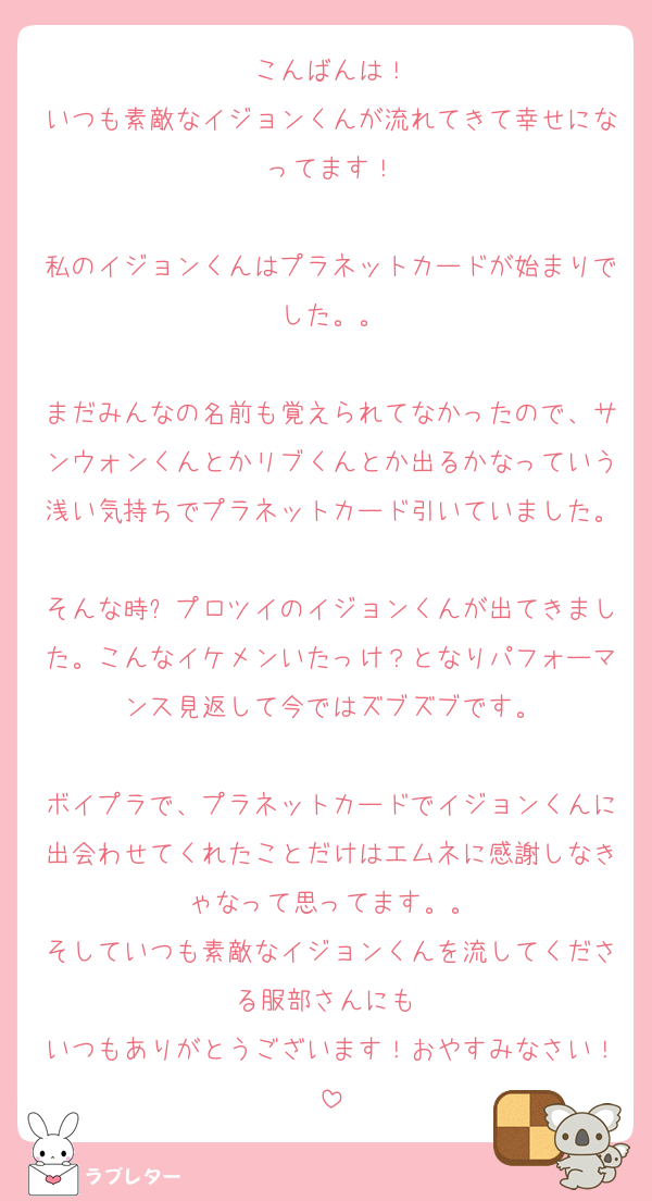 こんばんは！
いつも素敵なイジョンくんが流れてきて幸せになってます！

私のイジョンくんはプラネットカードが始まりでした。。

まだみんなの名前も覚えられてなかったので、サンウォンくんとかリブくんとか出るかなっていう浅い気持ちでプラネットカード引いていました。
そんな時❕プロツイのイジョンくんが出てきました。こんなイケメンいたっけ？となりパフォーマンス見返して今ではズブズブです。

ボイプラで、プラネットカードでイジョンくんに出会わせてくれたことだけはエムネに感謝しなきゃなって思ってます。。
そしていつも素敵なイジョンくんを流してくださる服部さんにも♡
いつもありがとうございます！おやすみなさい！
