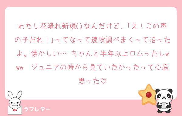わたし花晴れ新規()なんだけど、｢え！この声の子だれ！｣ってなって速攻調べまくって沼ったよ。懐かしい… ちゃんと半年以上ロムったしwww　ジュニアの時から見ていたかったって心底思った
