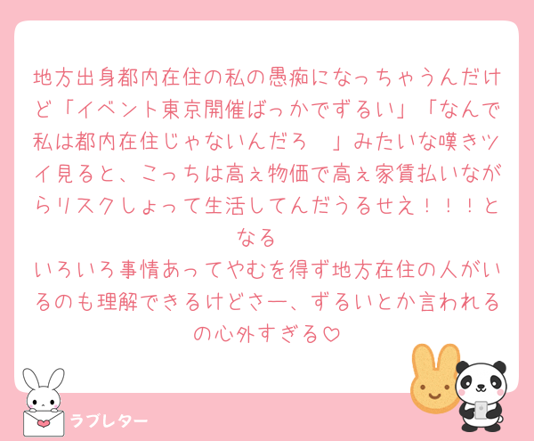 地方出身都内在住の私の愚痴になっちゃうんだけど「イベント東京開催ばっかでずるい」「なんで私は都内在住じゃないんだろ🥲」みたいな嘆きツイ見ると、こっちは高ぇ物価で高ぇ家賃払いながらリスクしょって生活してんだうるせえ！！！となる
いろいろ事情あってやむを得ず地方在住の人がいるのも理解できるけどさー、ずるいとか言われるの心外すぎる
