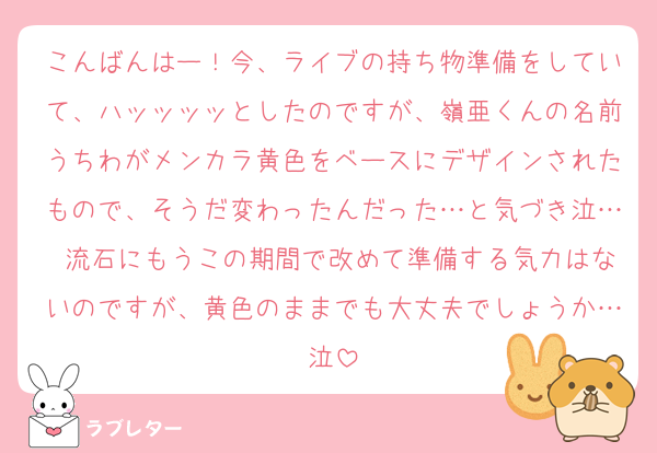 こんばんはー！今、ライブの持ち物準備をしていて、ハッッッッとしたのですが、嶺亜くんの名前うちわがメンカラ黄色をベースにデザインされたもので、そうだ変わったんだった…と気づき泣… 流石にもうこの期間で改めて準備する気力はないのですが、黄色のままでも大丈夫でしょうか…泣