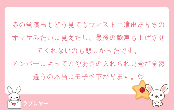 赤の蛍演出もどう見てもウィストニ演出ありきのオマケみたいに見えたし、最後の歓声も上げさせてくれないのも悲しかったです。
メンバーによって力やお金の入れられ具合が全然違うの本当にモチベ下がります。