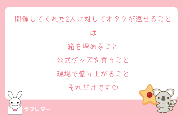 開催してくれた2人に対してオタクが返せることは
箱を埋めること
公式グッズを買うこと
現場で盛り上がること
それだけです