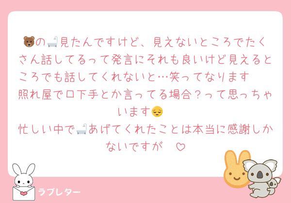 🐻‍の🛁見たんですけど、見えないところでたくさん話してるって発言にそれも良いけど見えるところでも話してくれないと…笑ってなります🥲
照れ屋で口下手とか言ってる場合？って思っちゃいます😔
忙しい中で🛁あげてくれたことは本当に感謝しかないですが🥲