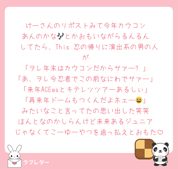 けーさんのリポストみて今年カウコン
あんのかな🎶とかおもいながらるんるん
してたら、This 忍の帰りに演出系の男の人が
「ヲレ年末はカウコンだからサァー❗️」
「あ、ヲレ今忍者でこの前なにわでサァー」
「来年ACEesとキテレツツアーあるしぃ」
「再来年ドームもつくんだよネェー😀」
みたいなこと言ってたの思い出した笑笑
ほんとなのかしらんけど未来あるジュニア
じゃなくてこーゆーやつを追っ払えとおもた