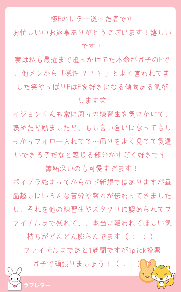 極Fのレター送った者です
お忙しい中お返事ありがとうございます！嬉しいです！
実は私も最近まで追っかけてた本命がガチのFで、他メンから「感性 미쳤다」とよく言われてました笑やっぱりFはFを好きになる傾向ある気がします笑
イジョンくんも常に周りの練習生を気にかけて、褒めたり励ましたり、もし言い合いになってもしっかりフォロー入れてて…周りをよく見てて気遣いできる子だなと感じる部分がすごく好きです♡嫉妬深いのも可愛すぎます！
ボイプラ始まってからのド新規ではありますが画面越しにいろんな苦労や努力が伝わってきましたし、それを他の練習生やスタクリに認められてファイナルまで残れて、、本当に報われてほしい気持ちがどんどん膨らんでます（ ;  ; ）
ファイナルまであと1週間ですが1pick投票ガチで頑張りましょう！（ ; ; ）