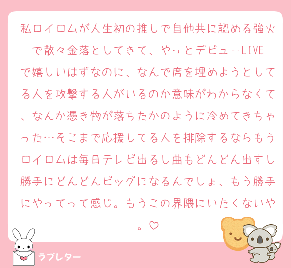 私ロイロムが人生初の推しで自他共に認める強火で散々金落としてきて、やっとデビューLIVEで嬉しいはずなのに、なんで席を埋めようとしてる人を攻撃する人がいるのか意味がわからなくて、なんか憑き物が落ちたかのように冷めてきちゃった…そこまで応援してる人を排除するならもうロイロムは毎日テレビ出るし曲もどんどん出すし勝手にどんどんビッグになるんでしょ、もう勝手にやってって感じ。もうこの界隈にいたくないや。
