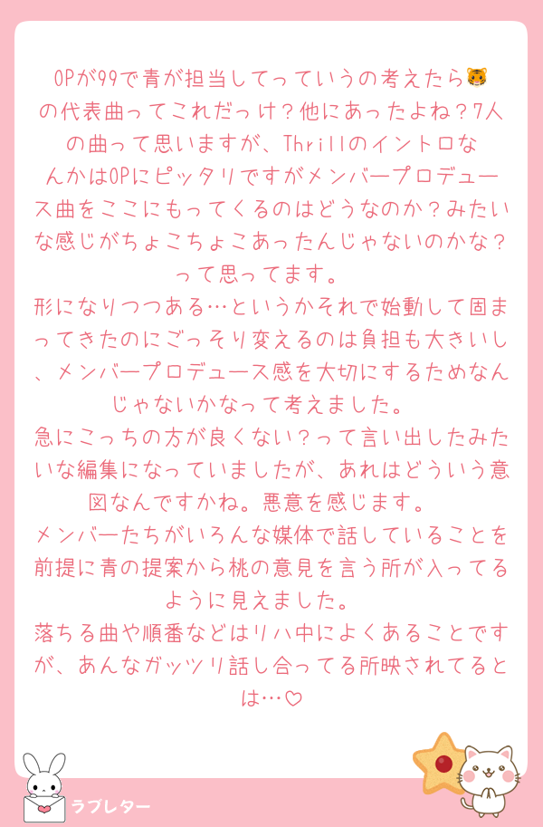 OPが99で青が担当してっていうの考えたら🐯の代表曲ってこれだっけ？他にあったよね？7人の曲って思いますが、ThrillのイントロなんかはOPにピッタリですがメンバープロデュース曲をここにもってくるのはどうなのか？みたいな感じがちょこちょこあったんじゃないのかな？って思ってます。
形になりつつある…というかそれで始動して固まってきたのにごっそり変えるのは負担も大きいし、メンバープロデュース感を大切にするためなんじゃないかなって考えました。
急にこっちの方が良くない？って言い出したみたいな編集になっていましたが、あれはどういう意図なんですかね。悪意を感じます。
メンバーたちがいろんな媒体で話していることを前提に青の提案から桃の意見を言う所が入ってるように見えました。
落ちる曲や順番などはリハ中によくあることですが、あんなガッツリ話し合ってる所映されてるとは…