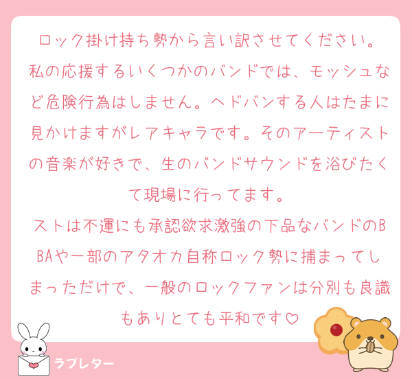 ロック掛け持ち勢から言い訳させてください。
私の応援するいくつかのバンドでは、モッシュなど危険行為はしません。ヘドバンする人はたまに見かけますがレアキャラです。そのアーティストの音楽が好きで、生のバンドサウンドを浴びたくて現場に行ってます。
ストは不運にも承認欲求激強の下品なバンドのBBAや一部のアタオカ自称ロック勢に捕まってしまっただけで、一般のロックファンは分別も良識もありとても平和です