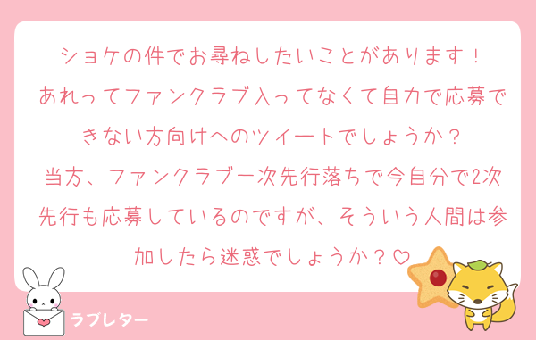 ショケの件でお尋ねしたいことがあります！
あれってファンクラブ入ってなくて自力で応募できない方向けへのツイートでしょうか？
当方、ファンクラブ一次先行落ちで今自分で2次先行も応募しているのですが、そういう人間は参加したら迷惑でしょうか？