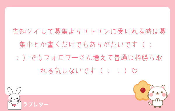 告知ツイして募集よりリトリンに受けれる時は募集中とか書くだけでもありがたいです（ ;  ; ）でもフォロワーさん増えて普通に枠勝ち取れる気しないです（ ;  ; ）
