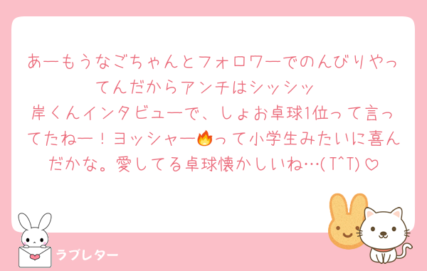 あーもうなごちゃんとフォロワーでのんびりやってんだからアンチはシッシッ
岸くんインタビューで、しょお卓球1位って言ってたねー！ヨッシャー🔥って小学生みたいに喜んだかな。愛してる卓球懐かしいね…(T^T)