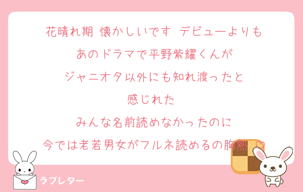 花晴れ期♡懐かしいです♡デビューよりも
あのドラマで平野紫耀くんが
ジャニオタ以外にも知れ渡ったと
感じれた♡
みんな名前読めなかったのに
今では老若男女がフルネ読めるの胸熱♡