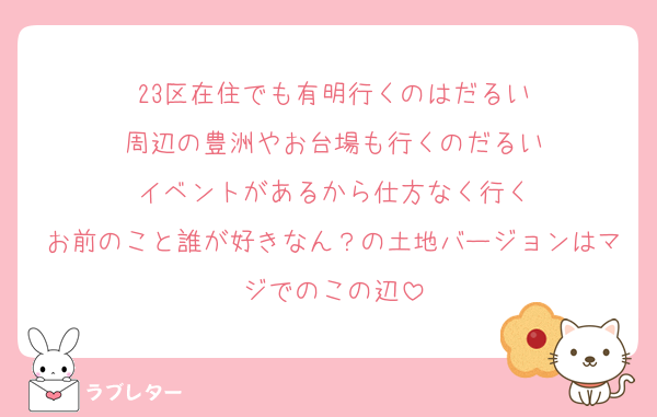 23区在住でも有明行くのはだるい
周辺の豊洲やお台場も行くのだるい
イベントがあるから仕方なく行く
お前のこと誰が好きなん？の土地バージョンはマジでのこの辺
