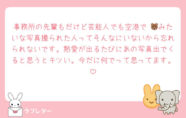 事務所の先輩もだけど芸能人でも空港で 🐻みたいな写真撮られた人ってそんなにいないから忘れられないです。熱愛が出るたびにあの写真出でくると思うとキツい。今だに何でって思ってます。