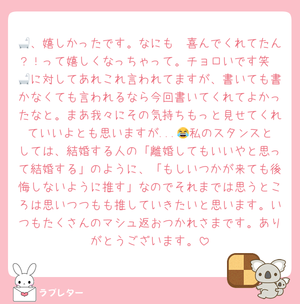 🛁、嬉しかったです。なにも〜喜んでくれてたん？！って嬉しくなっちゃって。チョロいです笑　🛁に対してあれこれ言われてますが、書いても書かなくても言われるなら今回書いてくれてよかったなと。まあ我々にその気持ちもっと見せてくれていいよとも思いますが...😂私のスタンスとしては、結婚する人の「離婚してもいいやと思って結婚する」のように、「もしいつかが来ても後悔しないように推す」なのでそれまでは思うところは思いつつもも推していきたいと思います。いつもたくさんのマシュ返おつかれさまです。ありがとうございます。
