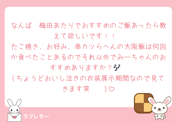 なんば〜梅田あたりでおすすめのご飯あったら教えて欲しいです！！
たこ焼き、お好み、串カツらへんの大阪飯は何回か食べたことあるのでそれ以外でみーちゃんのおすすめありますか？🎶
(ちょうどおいし泣きの衣装展示期間なので見てきます笑🥹🥹)