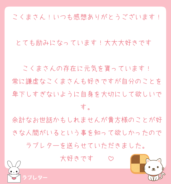 こくまさん！いつも感想ありがとうございます！
とても励みになっています！大大大好きです❤️❤️
こくまさんの存在に元気を貰っています！
常に謙虚なこくまさんも好きですが自分のことを卑下しすぎないように自身を大切にして欲しいです。
余計なお世話かもしれませんが貴方様のことが好きな人間がいるという事を知って欲しかったのでラブレターを送らせていただきました。
大好きです❤️❤️