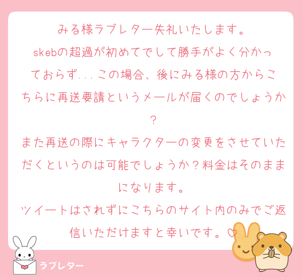 みる様ラブレター失礼いたします。
skebの超過が初めてでして勝手がよく分かっておらず...この場合、後にみる様の方からこちらに再送要請というメールが届くのでしょうか？
また再送の際にキャラクターの変更をさせていただくというのは可能でしょうか？料金はそのままになります。
ツイートはされずにこちらのサイト内のみでご返信いただけますと幸いです。