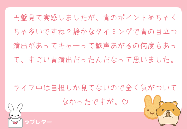 円盤見て実感しましたが、青のポイントめちゃくちゃ多いですね？静かなタイミングで青の目立つ演出があってキャーって歓声あがるの何度もあって、すごい青演出だったんだなって思いました。
ライブ中は自担しか見てないので全く気がついてなかったですが。