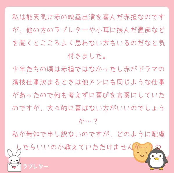 私は能天気に赤の映画出演を喜んだ赤担なのですが、他の方のラブレターや小耳に挟んだ愚痴などを聞くとこころよく思わない方もいるのだなと気付きました。
少年たちの頃は赤担ではなかったし赤がドラマの演技仕事決まるときは他メンにも同じような仕事があったので何も考えずに喜びを言葉にしていたのですが、大々的に喜ばない方がいいのでしょうか…？
私が無知で申し訳ないのですが、どのように配慮したらいいのか教えていただけませんか…？
