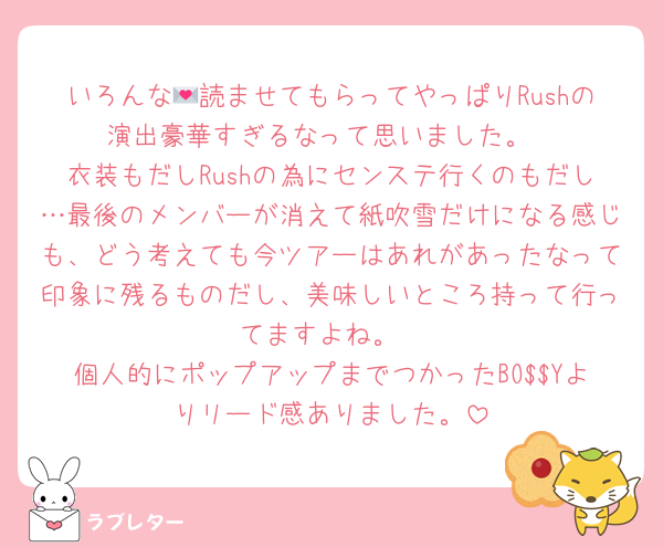 いろんな💌読ませてもらってやっぱりRushの演出豪華すぎるなって思いました。
衣装もだしRushの為にセンステ行くのもだし…最後のメンバーが消えて紙吹雪だけになる感じも、どう考えても今ツアーはあれがあったなって印象に残るものだし、美味しいところ持って行ってますよね。
個人的にポップアップまでつかったBO$$Yよりリード感ありました。