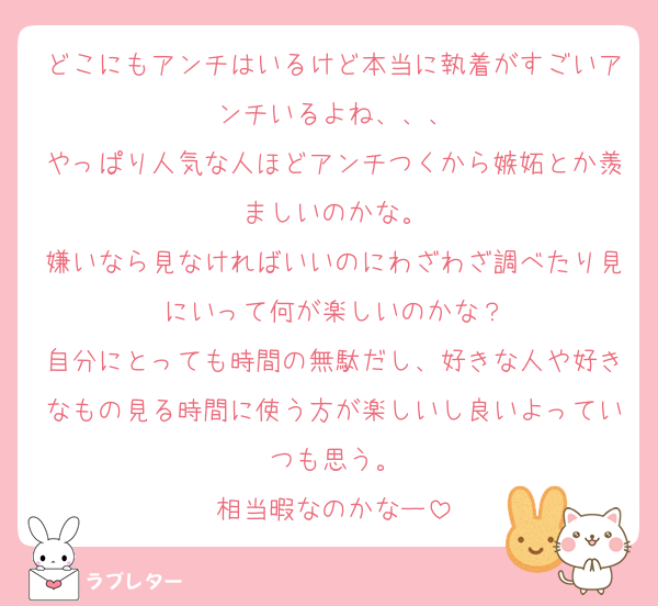 どこにもアンチはいるけど本当に執着がすごいアンチいるよね、、、
やっぱり人気な人ほどアンチつくから嫉妬とか羨ましいのかな。
嫌いなら見なければいいのにわざわざ調べたり見にいって何が楽しいのかな？
自分にとっても時間の無駄だし、好きな人や好きなもの見る時間に使う方が楽しいし良いよっていつも思う。
相当暇なのかなー