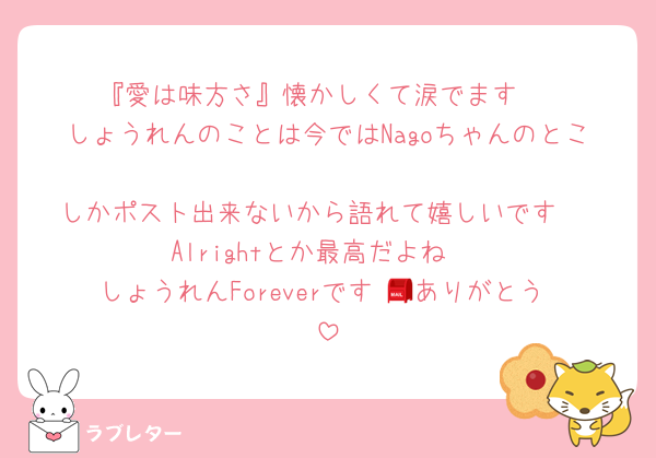 『愛は味方さ』懐かしくて涙でます♡
しょうれんのことは今ではNagoちゃんのとこ
しかポスト出来ないから語れて嬉しいです♡
Alrightとか最高だよね♡
しょうれんForeverです♡📮ありがとう♡